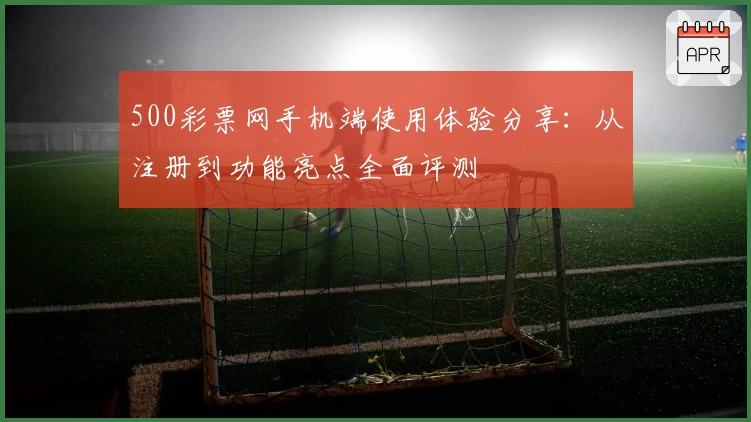 500彩票网手机端使用体验分享：从注册到功能亮点全面评测