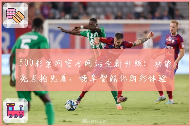 500彩票网官方网站全新升级：功能亮点抢先看，畅享智能化购彩体验