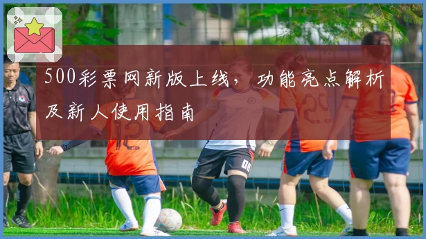 500彩票网新版上线，功能亮点解析及新人使用指南