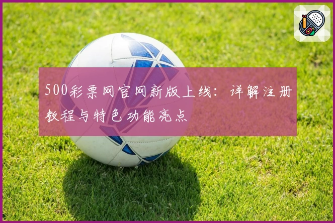 500彩票网官网新版上线：详解注册教程与特色功能亮点