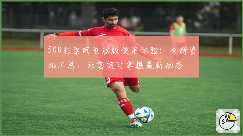 500彩票网电脑版使用体验：全新资讯汇总，让您随时掌握最新动态