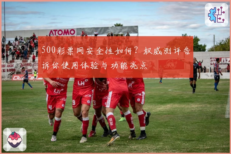 500彩票网安全性如何？权威测评告诉你使用体验与功能亮点