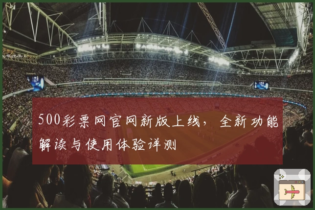 500彩票网官网新版上线，全新功能解读与使用体验详测