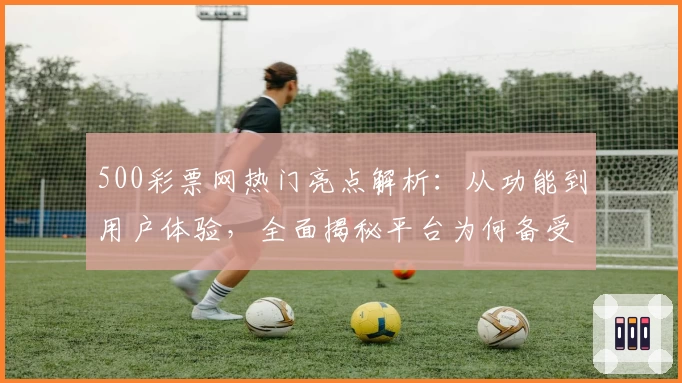 500彩票网热门亮点解析：从功能到用户体验，全面揭秘平台为何备受追捧