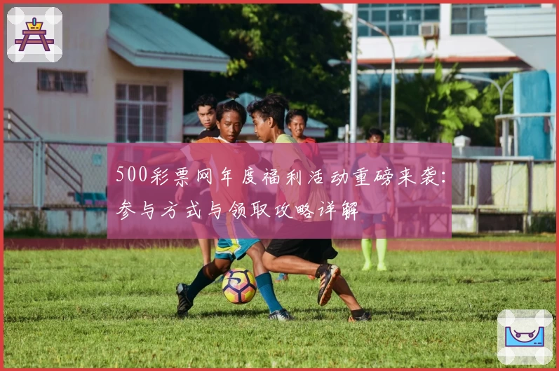 500彩票网年度福利活动重磅来袭：参与方式与领取攻略详解