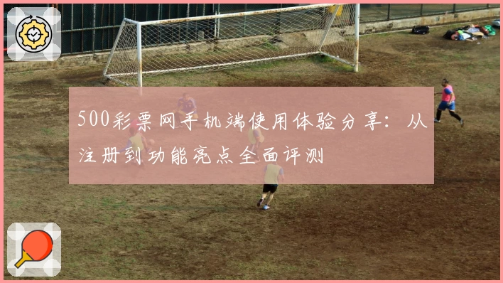 500彩票网手机端使用体验分享：从注册到功能亮点全面评测