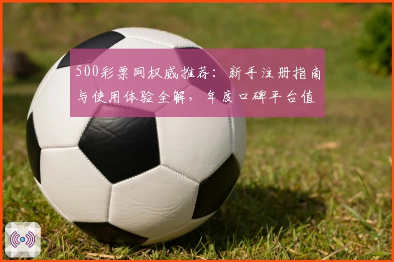 500彩票网权威推荐：新手注册指南与使用体验全解，年度口碑平台值得信赖