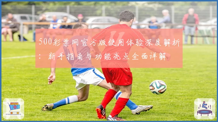 500彩票网官方版使用体验深度解析：新手指南与功能亮点全面详解
