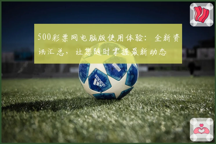 500彩票网电脑版使用体验：全新资讯汇总，让您随时掌握最新动态