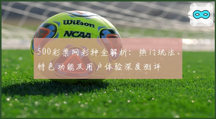 500彩票网彩种全解析：热门玩法、特色功能及用户体验深度测评