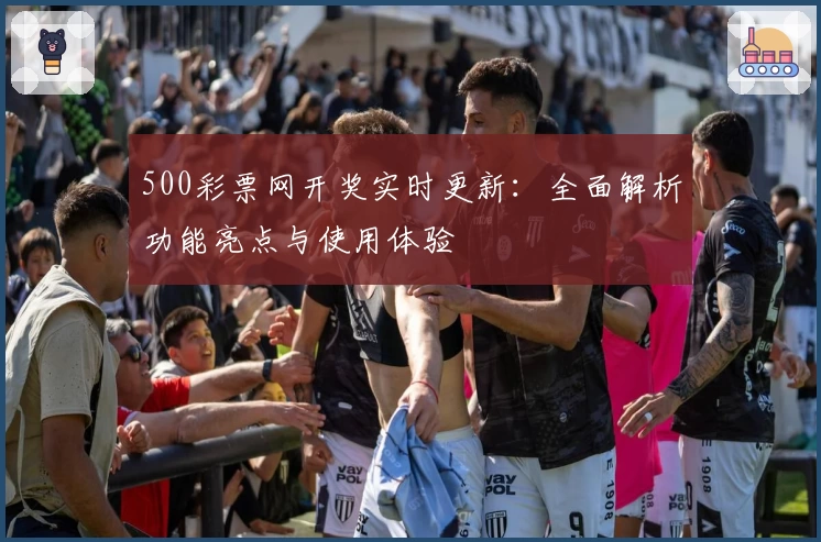 500彩票网开奖实时更新：全面解析功能亮点与使用体验