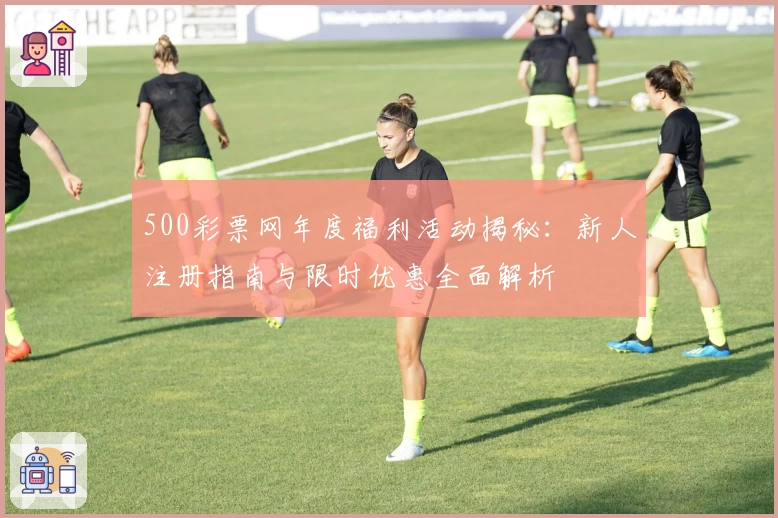 500彩票网年度福利活动揭秘：新人注册指南与限时优惠全面解析