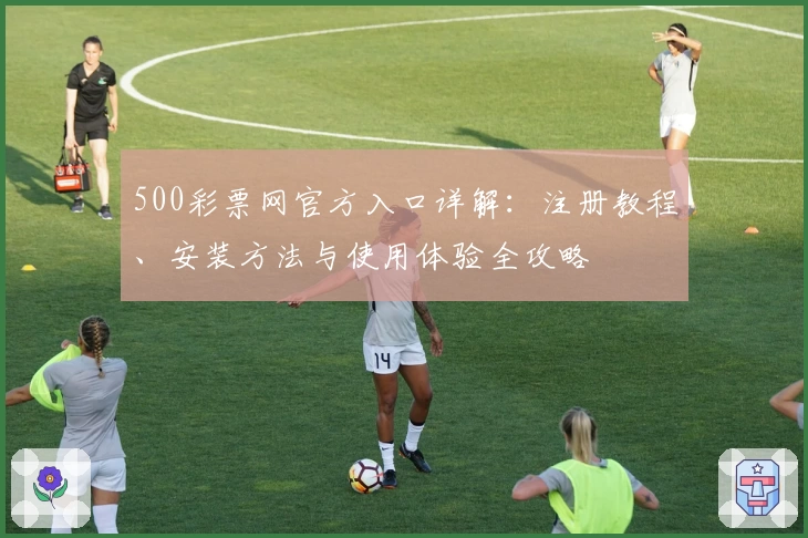 500彩票网官方入口详解：注册教程、安装方法与使用体验全攻略
